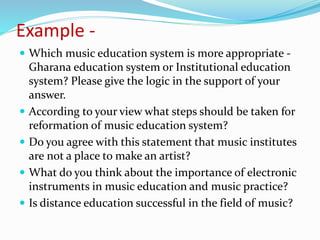 Example -
 Which music education system is more appropriate -
Gharana education system or Institutional education
system? Please give the logic in the support of your
answer.
 According to your view what steps should be taken for
reformation of music education system?
 Do you agree with this statement that music institutes
are not a place to make an artist?
 What do you think about the importance of electronic
instruments in music education and music practice?
 Is distance education successful in the field of music?
 