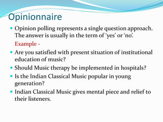 Opinionnaire
 Opinion polling represents a single question approach.
The answer is usually in the term of ‘yes’ or ‘no’.
Example -
 Are you satisfied with present situation of institutional
education of music?
 Should Music therapy be implemented in hospitals?
 Is the Indian Classical Music popular in young
generation?
 Indian Classical Music gives mental piece and relief to
their listeners.
 