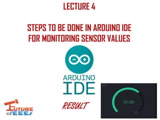 LECTURE 4
STEPS TO BE DONE IN ARDUINO IDE
FOR MONITORING SENSOR VALUES
RESULT
 