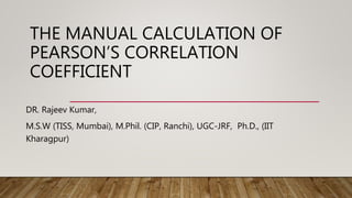 THE MANUAL CALCULATION OF
PEARSON’S CORRELATION
COEFFICIENT
DR. Rajeev Kumar,
M.S.W (TISS, Mumbai), M.Phil. (CIP, Ranchi), UGC-JRF, Ph.D., (IIT
Kharagpur)
 