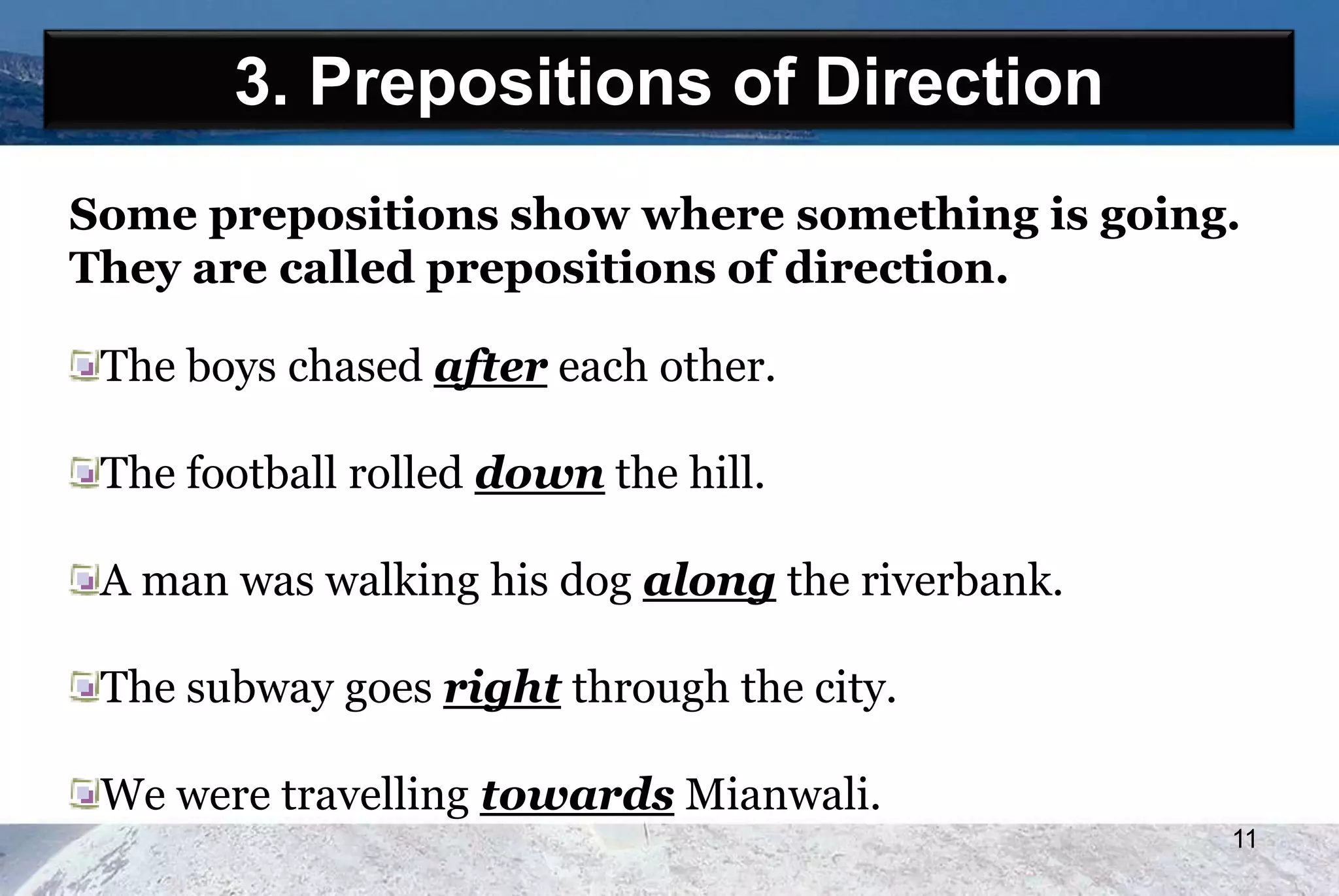 3. Prepositions of Direction
Some prepositions show where something is going.
They are called prepositions of direction.
The boys chased after each other.
The football rolled down the hill.
A man was walking his dog along the riverbank.
The subway goes right through the city.
We were travelling towards Mianwali.
11
 