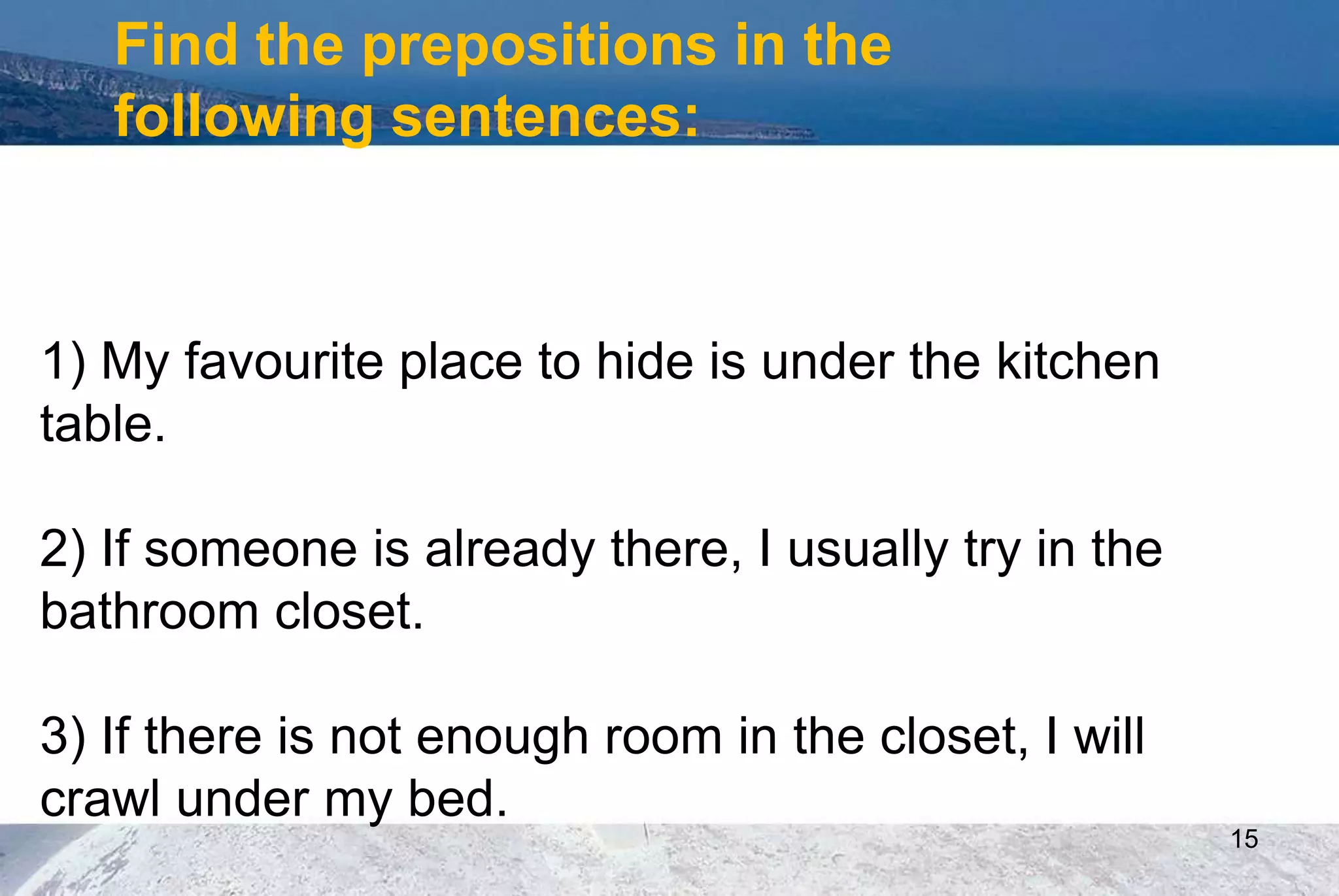 15
Find the prepositions in the
following sentences:
1) My favourite place to hide is under the kitchen
table.
2) If someone is already there, I usually try in the
bathroom closet.
3) If there is not enough room in the closet, I will
crawl under my bed.
 