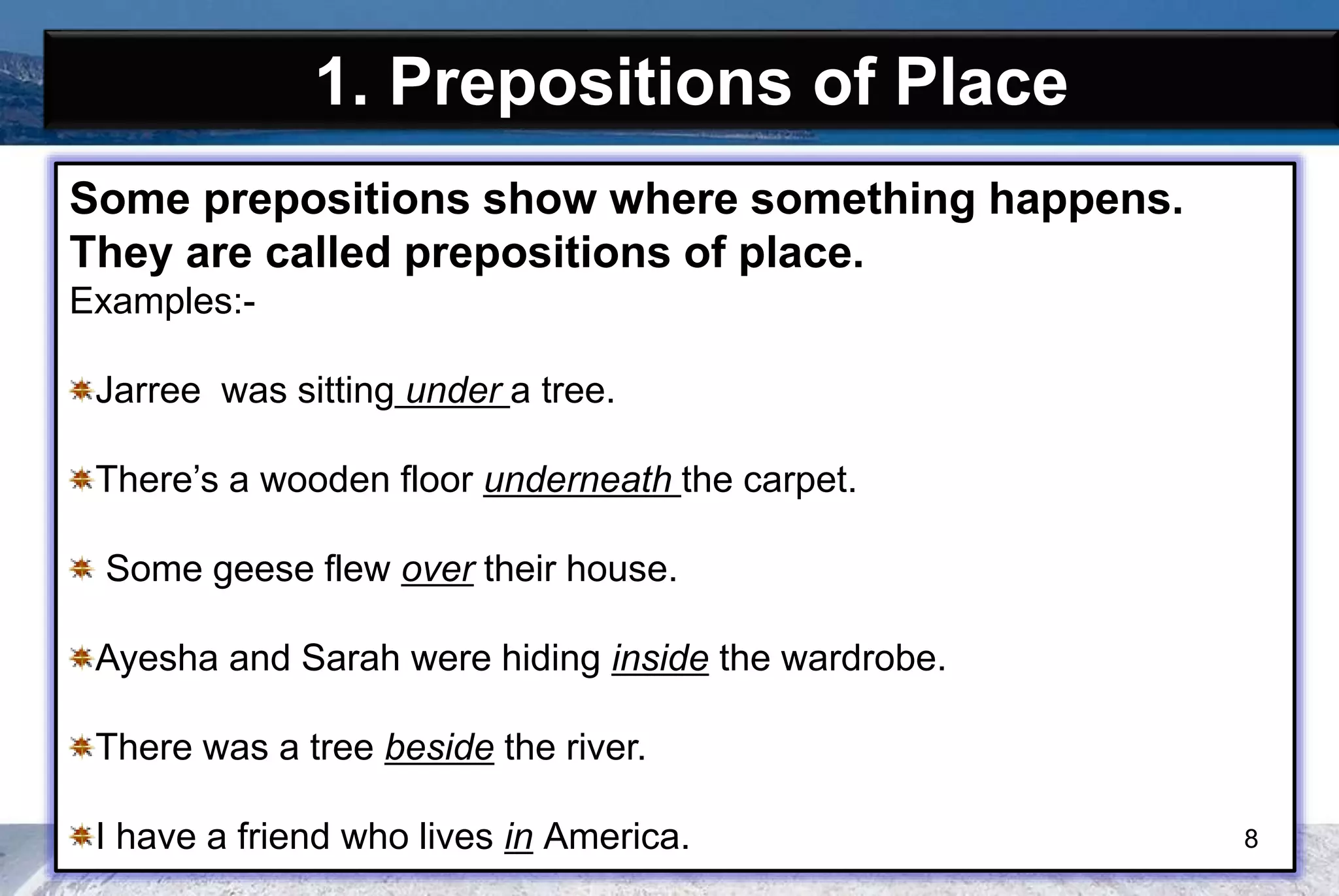 1. Prepositions of Place
Some prepositions show where something happens.
They are called prepositions of place.
Examples:-
Jarree was sitting under a tree.
There’s a wooden floor underneath the carpet.
Some geese flew over their house.
Ayesha and Sarah were hiding inside the wardrobe.
There was a tree beside the river.
I have a friend who lives in America. 8
 