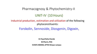 Pharmacognosy & Phytochemistry-II
Dr Payal Rahul Dande
M.Pharm, PhD
SVKM’sNMIMS,SPTM Shirpur campus
Forskolin, Sennoside, Diosgenin, Digoxin,
Industrial production, estimation and utilization of the following
phytoconstituents:
UNIT-IV (10 Hours)
 