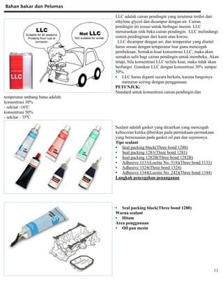 Bahan bakar dan Pelumas
11
LLC adalah cairan pendingin yang terutama terdiri dari
ethylene glycol dan dicampur dengan air. Cairan
pendingin ini sesuai untuk berbagai musim. LLC
menurunkan titik beku cairan pendingin. LLC melindungi
sistem pendinginan dari karat atau korosi.
LLC dicampur dengan air, dan temperatur yang disetel
harus sesuai dengan temperatur luar guna mencegah
pembekuan. Semakin kuat konsentrasi LLC, maka akan
semakin sulit bagi cairan pendingin untuk membeku. Akan
tetapi, bila konsentrasi LLC terlalu kuat, maka tidak akan
berfungsi. Gunakan LLC dengan konsentrasi 30% sampai
50%.
• LLC harus diganti secara berkala, karena fungsinya
menurun seiring dengan penggunaan.
PETUNJUK:
Standard untuk konsentrasi cairan pendingin dan
temperatur ambang batas adalah:
konsentrasi 30%
- sekitar -16ºC
konsentrasi 50%
- sekitar - 35ºC
Sealant adalah gasket yang dicairkan yang mencegah
kebocoran ketika diberikan pada permukaan-permukaan
yang bersesuaian pada gasket oil pan dan sejenisnya.
Tipe sealant
• Seal packing black(Three bond 1280)
• Seal packing 1281(Three bond 1281)
• Seal packing 1282B(Three bond 1282B)
• Adhesive 1131(Loctite No. 518)(Three bond 1131)
• Adhesive 1324(Three bond 1324)
• Adhesive 1344(Loctite No. 242)(Three bond 1344)
Langkah pencegahan penanganan
• Seal packing black(Three bond 1280)
Warna sealant
• Hitam
Area penggunaan
• Oil pan mesin
 