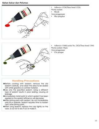 Bahan bakar dan Pelumas
13
• Adhesive 1324(Three bond 1324)
Warna sealant
• Merah
Area penggunaan
• Mur pengikat
• Adhesive 1344(Loctite No. 242)(Three bond 1344)
Warna sealant: Hijau
Area penggunaan
• Ulir perapat
 