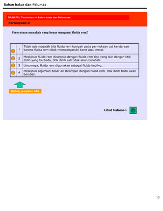 Bahan bakar dan Pelumas
15
DAIHATSU Technician >> Fuel and Lubrication
Pertanyaan-2
Pernyataan manakah yang benar mengenai fluida rem?
Meskipun sejumlah besar air dicampur dengan fluida rem, titik didih tidak akan
berubah.
4
Umumnya, fluida rem digunakan sebagai fluida kopling.3
Meskipun fluida rem dicampur dengan fluida rem tipe yang lain dengan titik
didih yang berbeda, titik didih asli tidak akan berubah.
2
Tidak ada masalah bila fluida rem tumpah pada permukaan cat kendaraan
karena fluida rem tidak mempengaruhi karet atau metal.1
Lihat halaman
Untuk jawaban klik
DAIHATSU Technician >> Bahan bakar dan Pelumasan
 
