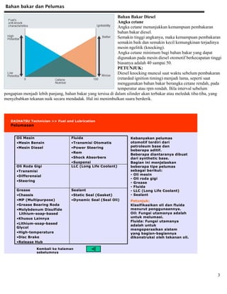 Bahan bakar dan Pelumas
3
Bahan Bakar Diesel
Angka cetane
Angka cetane menunjukkan kemampuan pembakaran
bahan bakar diesel.
Semakin tinggi angkanya, maka kemampuan pembakaran
semakin baik dan semakin kecil kemungkinan terjadinya
mesin ngelitik (knocking).
Angka cetane minimum bagi bahan bakar yang dapat
digunakan pada mesin diesel otomotif berkecapatan tinggi
biasanya adalah 40 sampai 50.
PETUNJUK:
Diesel knocking muncul saat waktu sebelum pembakaran
(retarded ignition timing) menjadi lama, seperti saat
menggunakan bahan bakar berangka cetane rendah, pada
temperatur atau rpm rendah. Bila interval sebelum
pengapian menjadi lebih panjang, bahan bakar yang tersisa di dalam silinder akan terbakar atau meledak tiba-tiba, yang
menyebabkan tekanan naik secara mendadak. Hal ini menimbulkan suara berderik.
DAIHATSU Technician >> Fuel and Lubrication
Pelumasan
Sealant
•Static Seal (Gasket)
•Dynamic Seal (Seal Oli)
Grease
•Chassis
•MP (Multipurpose)
•Grease Bearing Roda
•Molybdenum Disulfide
Lithium-soap-based
•Khusus Lainnya
•Lithium-soap-based
Glycol
•High-temperature
•Disc Brake
•Release Hub
LLC (Long Life Coolant)Oli Roda Gigi
•Transmisi
•Differensial
•Steering
Fluida
•Transmisi Otomatis
•Power Steering
•Rem
•Shock Absorbers
•Suspensi
Oli Mesin
•Mesin Bensin
•Mesin Diesel
Kebanyakan pelumas
otomotif terdiri dari
petroleum base dan
beberapa aditif.
Beberapa diantaranya dibuat
dari synthetic base.
Bagian ini menjelaskan
beberapa tipe pelumas
sebagai berikut:
- Oli mesin
- Oli roda gigi
- Grease
- Fluida
- LLC (Long Life Coolant)
- Sealant
Petunjuk:
Klasifikasikan oli dan fluida
menurut penggunaannya.
Oil: Fungsi utamanya adalah
untuk melumasi.
Fluida: Fungsi utamanya
adalah untuk
mengoperasikan sistem
yang bagian-bagiannya
dikonstruksi oleh tekanan oli.
Kembali ke halaman
sebelumnya
 
