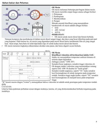 Bahan bakar dan Pelumas
4
Oli Mesin
Oli mesin melumasi beberapa part bagian dalam mesin.
Oli mesin memiliki empat fungsi utama sebagai berikut:
1. Pelumasan
2. Pendinginan
3. Membersihkan
4. Perapat
Metode-metode klasifikasi yang menunjukkan
karakteristik oli mesin adalah sebagai berikut:
• SAE
• API / ILSAC
• ACEA
PERHATIAN:
• Oli mesin untuk mesin diesel dan bensin berbeda.
Tekanan kompresi dan pembakaran di dalam mesin diesel sangat tinggi, dan daya yang besar diberikan pada part-part
yang berputar. Oleh karena itu, oli mesin yang digunakan pada mesin diesel harus membentuk film oli yang sangat
kuat. Akan tetapi, baru-baru ini telah diproduksi tipe oli untuk kedua mesin diesel dan bensin.
• Oli mesin menurun tingkatnya dikarenakan oksidasi atau panas, dan harus diganti secara berkala.
Oli Mesin
Klasifikasi viskositas oli berdasarkan indeks SAE:
Indeks ini menunjukkan temperatur ambient dimana oli
tertentu dapat digunakan.
(Sebagai contoh: "10W-30")
Semakin besar angkanya, semakin tinggi viskositas oli.
Oli dengan indeks viskositas yang menunjukkan rentang
seperti SAE 10W-30 disebut oli "multi-grade".
Semakin rendah angkanya, seperti "10," maka semakin
kecil kemungkinan oli untuk mengeras pada temperatur
rendah. Semakin tinggi angka kedua, seperti "30," semakin
kecil kemungkinan oli menjadi kurus pada temperatur
tinggi.
"W" berarti musim dingin ("winter"), menunjukkan bahwa viskositas ini adalah untuk penerapan pada temperatur rendah.
(2/3)
CATATAN:
Lihat ke buku pedoman perbaikan sesuai dengan modenya, karena, oli yang direkomendasikan berbeda tergantung pada
modelnya.
 