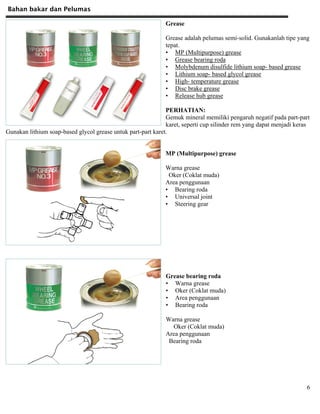 Bahan bakar dan Pelumas
6
Grease
Grease adalah pelumas semi-solid. Gunakanlah tipe yang
tepat.
• MP (Multipurpose) grease
• Grease bearing roda
• Molybdenum disulfide lithium soap- based grease
• Lithium soap- based glycol grease
• High- temperature grease
• Disc brake grease
• Release hub grease
PERHATIAN:
Gemuk mineral memiliki pengaruh negatif pada part-part
karet, seperti cup silinder rem yang dapat menjadi keras
Gunakan lithium soap-based glycol grease untuk part-part karet.
MP (Multipurpose) grease
Warna grease
Oker (Coklat muda)
Area penggunaan
• Bearing roda
• Universal joint
• Steering gear
Grease bearing roda
• Warna grease
• Oker (Coklat muda)
• Area penggunaan
• Bearing roda
Warna grease
Oker (Coklat muda)
Area penggunaan
Bearing roda
 