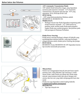 Bahan bakar dan Pelumas
9
ATF (Automatic Transmission Fluid)
ATF adalah fluida berkualitas tinggi, yang digunakan
terutama pada transmisi otomatik - A/T (Automatic
Transmission). Di pasaran ada lima tipe ATF yang
digunakan: D-II, D-III dan D-III E dll.
PETUNJUK:
- ATF yang direkomendasikan Daihatsu adalah
DEXRON® II, DEXRON® III.
PERHATIAN:
• Berbagai macam tipe fluida digunakan tergantung pada
model transmisi otomatik - A/T. Oleh karena itu,
pastikan untuk melihat tanda fluida pada pengukur
tingkat fluida atau sumbat penguras, dan pelumas pada
bab persiapan di Pedoman Perbaikan.
Fluida Power Steering
Fluida power steering berfungsi sebagai oli hidrolik yang
membangkitkan tekanan hidrolik, yang juga berfungsi
sebagai pelumas untuk silinder power steering dan pompa.
PETUNJUK:
DEXRON® II atau DEXRON® III ATF digunakan karena
tipe tersebut memenuhi persyaratan.
Minyak Rem
Sistem rem menggunakan banyak part-part karet seperti
penutup, boot, slang fleksibel, dan seterusnya. Untuk
alasan inilah, maka fluida rem dibuat dari fluida tanpa
minyak yang terutama terdiri dari glycol dengan eter-
eternya dan eter-eter yang tidak mempengaruhi karet dan
metal.
Fluida rem juga digunakan untuk kopling hidrolik.
Langkah pencegahan penanganan
REFERENSI:
• Tipe-tipe minyak rem
 