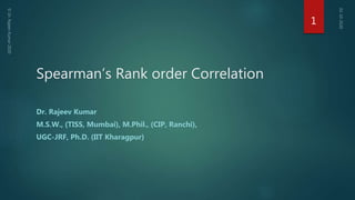 Spearman’s Rank order Correlation
Dr. Rajeev Kumar
M.S.W., (TISS, Mumbai), M.Phil., (CIP, Ranchi),
UGC-JRF, Ph.D. (IIT Kharagpur)
1
 