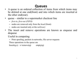 1
Queues
• A queue is an ordered collection of items from which items may
be deleted at one end(front) and into which items are inserted at
the other end(rear).
• queue – similar to a supermarket checkout line
– first-in, first-out (FIFO)
– nodes are removed only from the head (front)
– nodes are inserted only at the tail(rear)
• The insert and remove operations are known as enqueue and
dequeue
Useful in computing
– Print spooling, packets in networks, file server requests
Three operations in the queue are
Insert(q,x) x=remove(q) empty(q)
 