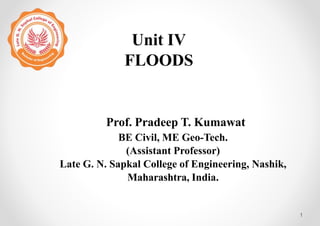 Unit IV
FLOODS
1
Prof. Pradeep T. Kumawat
BE Civil, ME Geo-Tech.
(Assistant Professor)
Late G. N. Sapkal College of Engineering, Nashik,
Maharashtra, India.
 