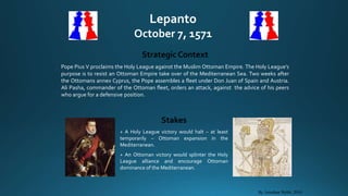 Lepanto
October 7, 1571
Strategic Context
Pope Pius V proclaims the Holy League against the Muslim Ottoman Empire. The Holy League’s
purpose is to resist an Ottoman Empire take over of the Mediterranean Sea. Two weeks after
the Ottomans annex Cyprus, the Pope assembles a fleet under Don Juan of Spain and Austria.
Ali Pasha, commander of the Ottoman fleet, orders an attack, against the advice of his peers
who argue for a defensive position.
Stakes
+ A Holy League victory would halt – at least
temporarily – Ottoman expansion in the
Mediterranean.
+ An Ottoman victory would splinter the Holy
League alliance and encourage Ottoman
dominance of the Mediterranean.
By Jonathan Webb, 2010
 