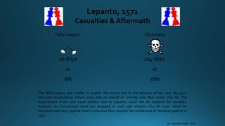 Lepanto, 1571
Casualties & Aftermath
Holy League: Ottomans:
16 ships
or
8%
214 ships
or
76%
By Jonathan Webb, 2010
The Holy League was unable to exploit the victory due to the lateness of the year. By 1572,
Ottoman shipbuilding efforts were able to rebuild an entirely new fleet under Uluj Ali. The
experienced crews and naval soldiers lost at Lepanto could not be replaced for decades,
however. An inconclusive naval war dragged on until 1581 wherein Uluj Ali never risked his
inexperienced navy against Juan’s victorious fleet despite the withdrawal of Venetian galleys in
1573.
 