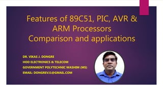 Features of 89C51, PIC, AVR &
ARM Processors
Comparison and applications
DR. VIKAS J. DONGRE
HOD ELECTRONICS & TELECOM
GOVERNMENT POLYTECHNIC WASHIM (MS)
EMAIL: DONGREVJ1@GMAIL.COM
 
