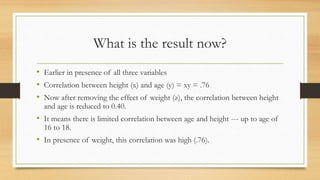 What is the result now?
• Earlier in presence of all three variables
• Correlation between height (x) and age (y) = xy = .76
• Now after removing the effect of weight (z), the correlation between height
and age is reduced to 0.40.
• It means there is limited correlation between age and height --- up to age of
16 to 18.
• In presence of weight, this correlation was high (.76).
 