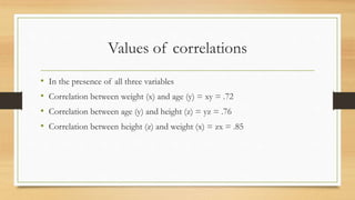 Values of correlations
• In the presence of all three variables
• Correlation between weight (x) and age (y) = xy = .72
• Correlation between age (y) and height (z) = yz = .76
• Correlation between height (z) and weight (x) = zx = .85
 