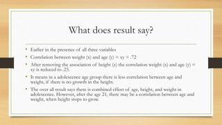 What does result say?
• Earlier in the presence of all three variables
• Correlation between weight (x) and age (y) = xy = .72
• After removing the association of height (z) the correlation weight (x) and age (y) =
xy is reduced to .23.
• It means in a adolescence age group there is less correlation between age and
weight, if there is no growth in the height.
• The over all result says there is combined effect of age, height, and weight in
adolescence. However, after the age 21, there may be a correlation between age and
weight, when height stops to grow.
 