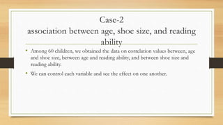 Case-2
association between age, shoe size, and reading
ability
• Among 60 children, we obtained the data on correlation values between, age
and shoe size, between age and reading ability, and between shoe size and
reading ability.
• We can control each variable and see the effect on one another.
 