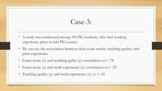 Case-3:
• A study was conducted among 100 PG students, who had working
experience prior to join PG course.
• We can see the association between their exam marks, teaching quality, and
prior experience.
• Exam score (x) and teaching qulity (y): correlation xy= .78
• Exam score (x) and work experience (z): correlation xz= .53
• Teaching quality (y) and work experience (z) yz = .41
 