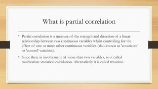 What is partial correlation
• Partial correlation is a measure of the strength and direction of a linear
relationship between two continuous variables whilst controlling for the
effect of one or more other continuous variables (also known as 'covariates'
or 'control' variables).
• Since there is involvement of more than two variables, so it called
multivariate statistical calculation. Alternatively it is called trivariate.
 