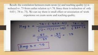 Result: the correlation between exam score (x) and teaching quality (y) is
reduced to .75 from earlier relation xy=.78. Since there is reduction of only
0.03 ( .78 to .75). We can say there is small effect or association of work
experience on exam score and teaching quality.
 