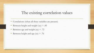 The existing correlation values
• Correlations (when all three variables are present)
• Between height and weight (xy) = .85
• Between age and weight (zy) = .72
• Between height and age (xz) = .76
 