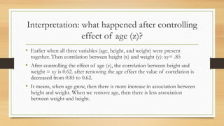 Interpretation: what happened after controlling
effect of age (z)?
• Earlier when all three variables (age, height, and weight) were present
together. Then correlation between height (x) and weight (y): xy= .85
• After controlling the effect of age (z), the correlation between height and
weight = xy is 0.62. after removing the age effect the value of correlation is
decreased from 0.85 to 0.62.
• It means, when age grow, then there is more increase in association between
height and weight. When we remove age, then there is less association
between weight and height.
 