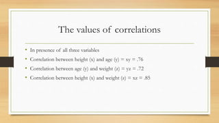 The values of correlations
• In presence of all three variables
• Correlation between height (x) and age (y) = xy = .76
• Correlation between age (y) and weight (z) = yz = .72
• Correlation between height (x) and weight (z) = xz = .85
 