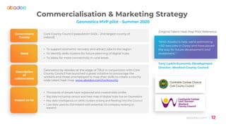 abodoo.com | 12
Commercialisation & Marketing Strategy
Geonostics MVP pilot - Summer 2020
Government
County
Cork County Council (population 542k - 2nd largest county of
Ireland)
Need
• To support economic recovery and attract jobs to the region
• To identify skills clusters for future planning of digital hubs
• To lobby for more connectivity in rural areas
Description
of
collaboration
Geonostics by Abodoo at the stage of TRL6 in conjunction with Cork
County Council has launched a great initiative to encourage the
workers and those unemployed to map their skills to create a county
wide talent heat map. www.abodoo.com/corkcounty
Impact so far
• Thousands of people have registered and created skills profile
• Big data including census and heat map of digital hubs live on Geonostics
• Key data intelligence on skills clusters arising and feeding into the Council
• Live data used by IDA Ireland with potential US company looking to
expand
“Original Talent Heat Map Pilot Reference
“With Abodoo’s help, we're estimating
+150 new jobs in Gorey and have paved
the way for future development and
investment.”
Tony Larkin Economic Development
Director, Wexford County Council
 