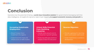 abodoo.com | 15
Conclusion
Geonstics has the potential of being a world class innovative solution for governments leveraging real-time
data intelligence & insights for dynamic talent heat mapping to support economic recovery and growth by
Increasing Sustainable
Employment
o Attract Foreign Direct
Investment into regions
o Create Economic Hubs and
infrastructure on skills clusters
Unlock Skills Potential
From Declining
Industries
o Transfer skills using AI and ML
to industries in growth globally
o Producing skills gap predictive
analysis to feed into education
Reverse Migration
o Provide a gateway for returning
talent and broaden talent pools
o Guide investments in workforce
development
 