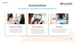 abodoo.com | 66
Innovation
Data intelligence and analysis via two symbiotic platforms
Cognitive Profiling
Gathering and analysing cognitive
and psychometric data to build
behavioural data points for career
and employment predictions
Data Clustering
Using linguistic and statistical analysis
with Machine Learning principles to
curate clustering on existing and
predictive skill sets for industry insight
and matching applications
Modelling
Geo mapping and data modelling to
provide governments with real time and
accurate data analysis supporting
economic trends and predictions
 
