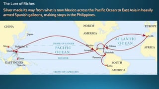 Silver made its way from what is now Mexico across the Pacific Ocean to East Asia in heavily
armed Spanish galleons, making stops in the Philippines.
 