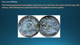 The Chinese government soon began using silver as its main form of currency. By the early 17th
century, silver had become a dominant force in the global economic system.
 