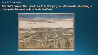 The Dutch created The United East India Company, founded Jakarta, attempting to
monopolize the spice trade in South East Asia.
 
