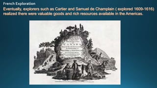 Eventually, explorers such as Cartier and Samuel de Champlain ( explored 1609-1616)
realized there were valuable goods and rich resources available in the Americas.
 