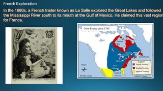 In the 1680s, a French trader known as La Salle explored the Great Lakes and followed
the Mississippi River south to its mouth at the Gulf of Mexico. He claimed this vast region
for France.
 