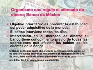 ž  Objetivo prioritario: es procurar la estabilidad
del poder adquisitivo de la moneda.
ž  El banco interviene todos los días.
ž  Intervención en el mercado de dinero; el
banco tiene conocimiento previo de todas las
operaciones que afectan los saldos de las
cuentas de la banca.
El Banco de México opera el monopolio constitucional de la emisión
de dinero y cuenta con varios mecanismos de regulación monetaria.
Es decir, debe emitir los billetes y monedas necesarias para
posibilitar las transacciones en la economía.
 