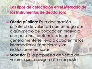 ž  Oferta pública: Es la declaración
unilateral de voluntad que se haga por
algún medio de colocación masiva a
una persona indeterminada que
generalmente se lleva a cabo entre los
intermediarios financieros y las
instituciones emisoras.
ž  Subasta: Es la propuesta de venta de
valores que se asigna al mejor postor.
 