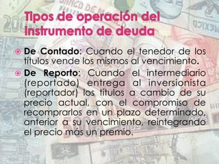 ž  De Contado: Cuando el tenedor de los
títulos vende los mismos al vencimiento.
ž  De Reporto: Cuando el intermediario
(reportado) entrega al inversionista
(reportador) los títulos a cambio de su
precio actual, con el compromiso de
recomprarlos en un plazo determinado,
anterior a su vencimiento, reintegrando
el precio más un premio.
 