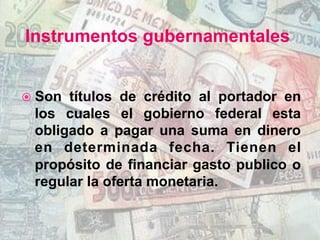 Instrumentos gubernamentales
ž  Son títulos de crédito al portador en
los cuales el gobierno federal esta
obligado a pagar una suma en dinero
en determinada fecha. Tienen el
propósito de financiar gasto publico o
regular la oferta monetaria.
 