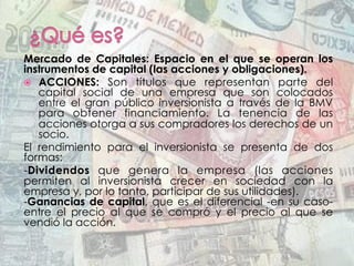 Mercado de Capitales:  Espacio en el que se operan los
instrumentos de capital (las acciones y obligaciones).
ž  ACCIONES: Son títulos que representan parte del
capital social de una empresa que son colocados
entre el gran público inversionista a través de la BMV
para obtener financiamiento. La tenencia de las
acciones otorga a sus compradores los derechos de un
socio.
El rendimiento para el inversionista se presenta de dos
formas:
-Dividendos  que genera la empresa (las acciones
permiten al inversionista crecer en sociedad con la
empresa y, por lo tanto, participar de sus utilidades).
-Ganancias de capital, que es el diferencial -en su caso-
entre el precio al que se compró y el precio al que se
vendió la acción.
 
