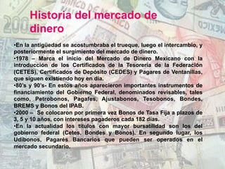 Historia del mercado de
dinero
• En la antigüedad se acostumbraba el trueque, luego el intercambio, y
posteriormente el surgimiento del mercado de dinero.
• 1978 – Marca el inicio del Mercado de Dinero Mexicano con la
introducción de los Certificados de la Tesorería de la Federación
(CETES), Certificados de Depósito (CEDES) y Pagares de Ventanillas,
que siguen existiendo hoy en día.
• 80’s y 90’s- En estos años aparecieron importantes instrumentos de
financiamiento del Gobierno Federal, denominados revisables, tales
como, Petrobonos, Pagafes, Ajustabonos, Tesobonos, Bondes,
BREMS y Bonos del IPAB.
• 2000 – Se colocaron por primera vez Bonos de Tasa Fija a plazos de
3, 5 y 10 años, con intereses pagaderos cada 182 días.
• En la actualidad los títulos con mayor bursatilidad son los del
gobierno federal (Cetes, Bondes y Bonos). En segundo lugar, los
Udibonos, Pagarés Bancarios que pueden ser operados en el
mercado secundario.
 