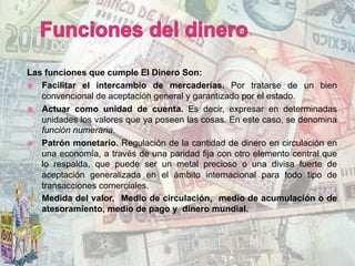 Las funciones que cumple El Dinero Son:
ž  Facilitar el intercambio de mercaderías. Por tratarse de un bien
convencional de aceptación general y garantizado por el estado.
ž  Actuar como unidad de cuenta. Es decir, expresar en determinadas
unidades los valores que ya poseen las cosas. En este caso, se denomina
función numeraria.
ž  Patrón monetario. Regulación de la cantidad de dinero en circulación en
una economía, a través de una paridad fija con otro elemento central que
lo respalda, que puede ser un metal precioso o una divisa fuerte de
aceptación generalizada en el ámbito internacional para todo tipo de
transacciones comerciales.
ž  Medida del valor, Medio de circulación, medio de acumulación o de
atesoramiento, medio de pago y dinero mundial.
 