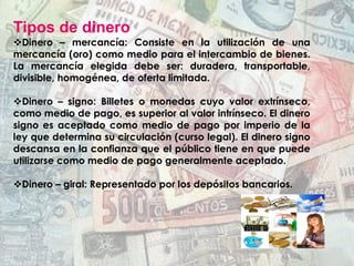 Tipos de dinero
v Dinero – mercancía: Consiste en la utilización de una
mercancía (oro) como medio para el intercambio de bienes.
La mercancía elegida debe ser: duradera, transportable,
divisible, homogénea, de oferta limitada.
v Dinero – signo: Billetes o monedas cuyo valor extrínseco,
como medio de pago, es superior al valor intrínseco. El dinero
signo es aceptado como medio de pago por imperio de la
ley que determina su circulación (curso legal). El dinero signo
descansa en la confianza que el público tiene en que puede
utilizarse como medio de pago generalmente aceptado.
v Dinero – giral: Representado por los depósitos bancarios.
 