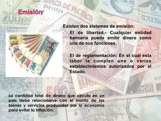 Existen dos sistemas de emisión:
•  El de libertad.- Cualquier entidad
bancaria puede emitir dinero como
una de sus funciones.
•  El de reglamentación: En el cual esta
labor la cumplen uno o varios
establecimientos autorizados por el
Estado.
La cantidad total de dinero que circula en un
país debe relacionarse con el monto de los
bienes y servicios producidos por la economía
para evitar la inflación.
 