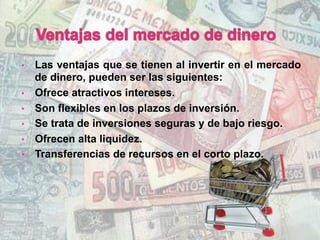 •  Las ventajas que se tienen al invertir en el mercado
de dinero, pueden ser las siguientes:
•  Ofrece atractivos intereses.
•  Son flexibles en los plazos de inversión.
•  Se trata de inversiones seguras y de bajo riesgo.
•  Ofrecen alta liquidez.
•  Transferencias de recursos en el corto plazo.
 