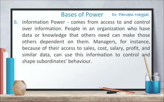 Dr. Parveen NagpalBases of Power
6. Information Power - comes from access to and control
over information. People in an organization who have
data or knowledge that others need can make those
others dependent on them. Managers, for instance,
because of their access to sales, cost, salary, profit, and
similar data, can use this information to control and
shape subordinates’ behaviour.
 
